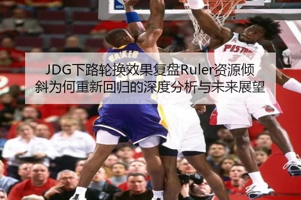 JDG下路轮换效果复盘Ruler资源倾斜为何重新回归的深度分析与未来展望